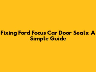 Fixing Ford Focus Car Door Seals: A Simple Guide