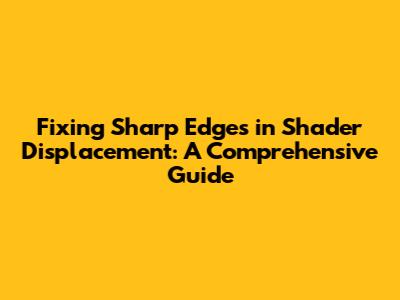 Fixing Sharp Edges in Shader Displacement: A Comprehensive Guide