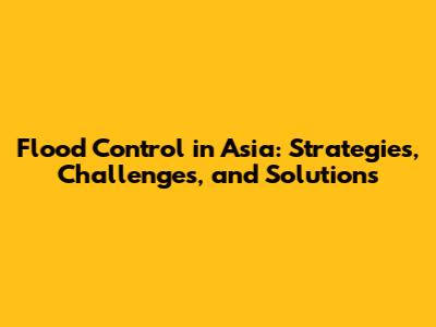 Flood Control in Asia: Strategies, Challenges, and Solutions