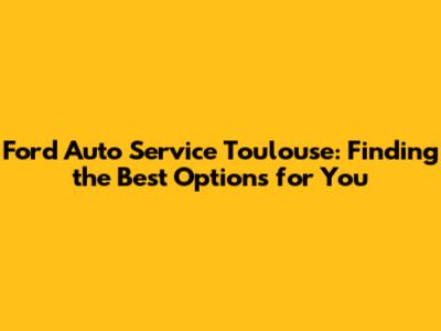 Ford Auto Service Toulouse: Finding the Best Options for You