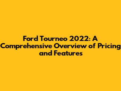 Ford Tourneo 2022: A Comprehensive Overview of Pricing and Features