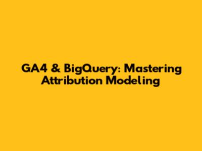 GA4 & BigQuery: Mastering Attribution Modeling