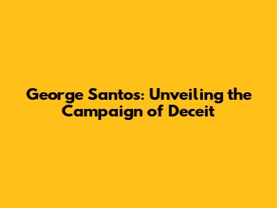 George Santos: Unveiling the Campaign of Deceit