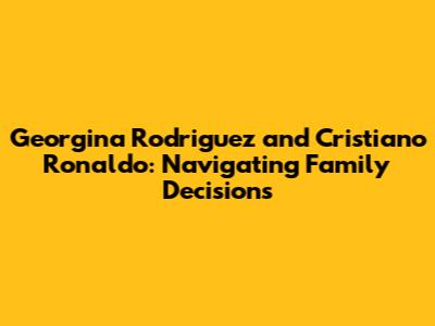 Georgina Rodriguez and Cristiano Ronaldo: Navigating Family Decisions