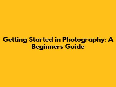 Getting Started in Photography: A Beginner's Guide