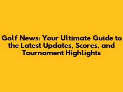 Golf News: Your Ultimate Guide to the Latest Updates, Scores, and Tournament Highlights
