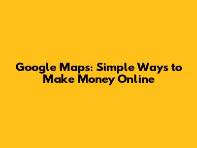 Google Maps: Simple Ways to Make Money Online