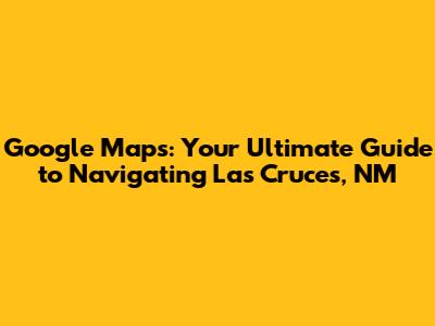 Google Maps: Your Ultimate Guide to Navigating Las Cruces, NM