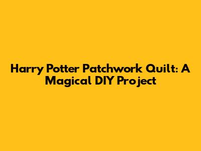 Harry Potter Patchwork Quilt: A Magical DIY Project