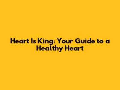 Heart Is King: Your Guide to a Healthy Heart