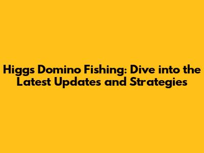 Higgs Domino Fishing: Dive into the Latest Updates and Strategies