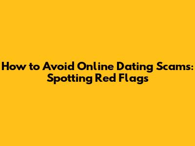 How to Avoid Online Dating Scams: Spotting Red Flags