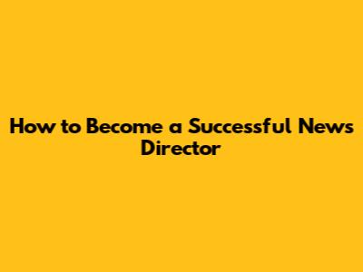 How to Become a Successful News Director
