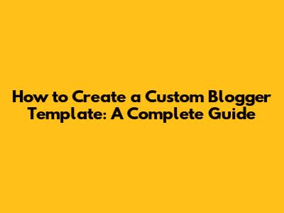 How to Create a Custom Blogger Template: A Complete Guide