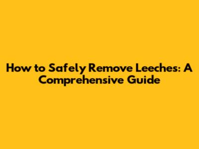 How to Safely Remove Leeches: A Comprehensive Guide