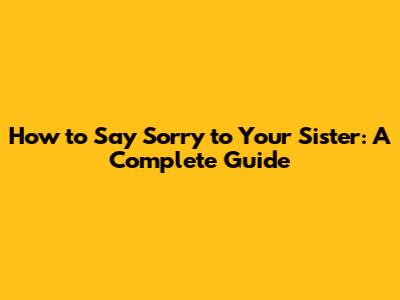 How to Say Sorry to Your Sister: A Complete Guide