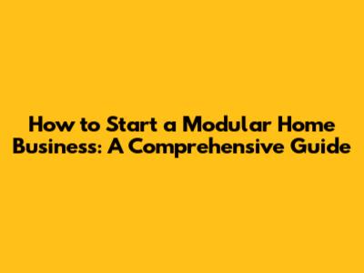 How to Start a Modular Home Business: A Comprehensive Guide