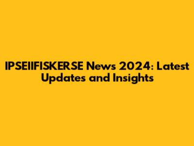 IPSEIIFISKERSE News 2024: Latest Updates and Insights