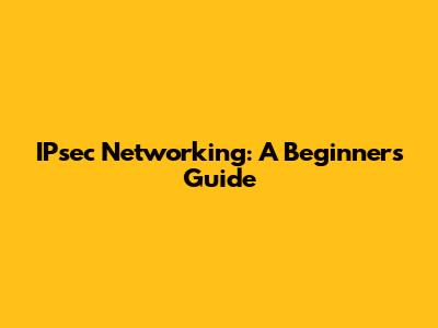 IPsec Networking: A Beginner's Guide