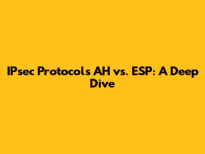 IPsec Protocols AH vs. ESP: A Deep Dive