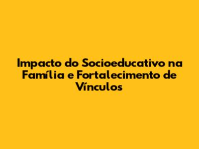 Impacto do Socioeducativo na Família e Fortalecimento de Vínculos