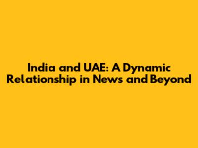 India and UAE: A Dynamic Relationship in News and Beyond