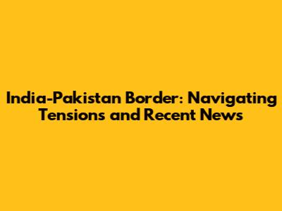 India-Pakistan Border: Navigating Tensions and Recent News