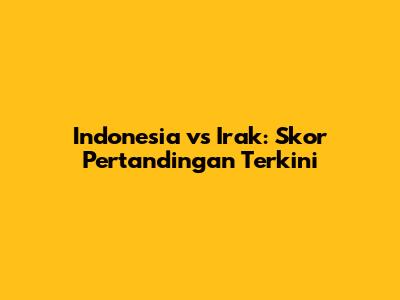 Indonesia vs Irak: Skor Pertandingan Terkini