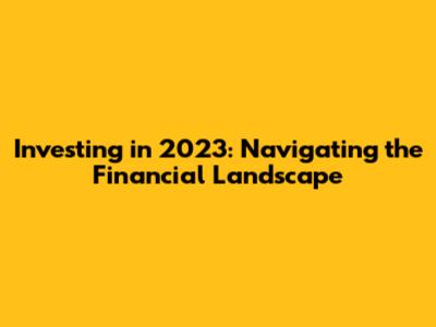 Investing in 2023: Navigating the Financial Landscape