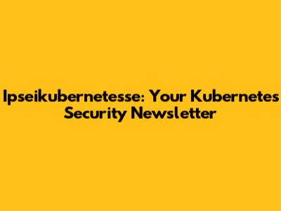 Ipseikubernetesse: Your Kubernetes Security Newsletter