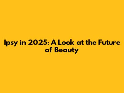 Ipsy in 2025: A Look at the Future of Beauty