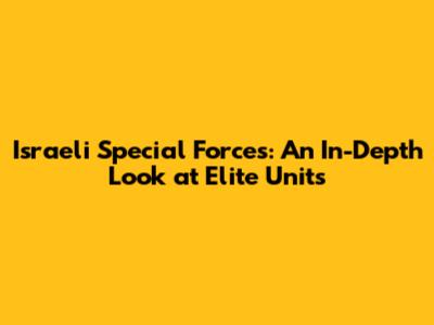 Israeli Special Forces: An In-Depth Look at Elite Units