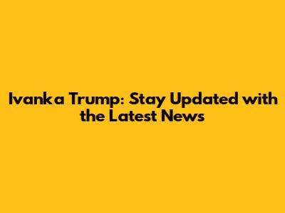 Ivanka Trump: Stay Updated with the Latest News