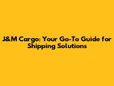 J&M Cargo: Your Go-To Guide for Shipping Solutions