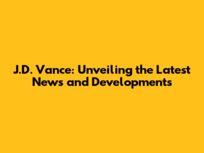 J.D. Vance: Unveiling the Latest News and Developments