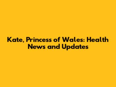 Kate, Princess of Wales: Health News and Updates
