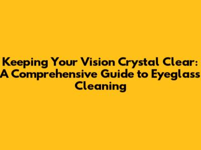 Keeping Your Vision Crystal Clear: A Comprehensive Guide to Eyeglass Cleaning