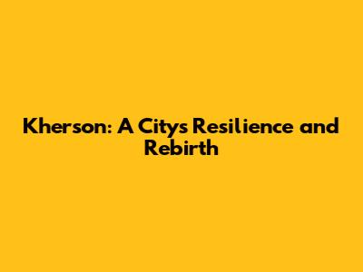 Kherson: A City's Resilience and Rebirth