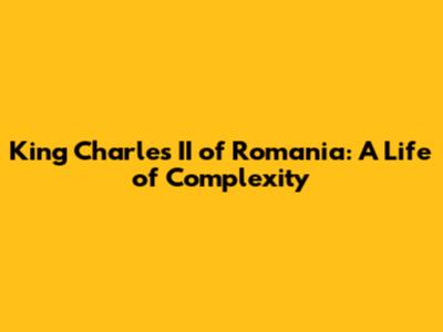 King Charles II of Romania: A Life of Complexity