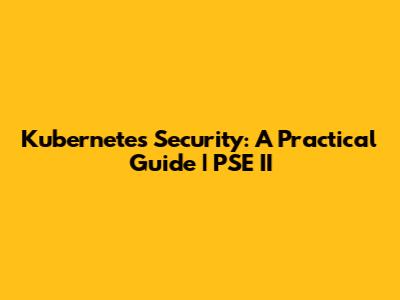 Kubernetes Security: A Practical Guide | PSE II