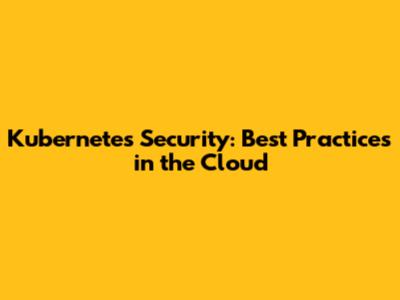 Kubernetes Security: Best Practices in the Cloud