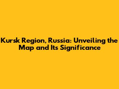 Kursk Region, Russia: Unveiling the Map and Its Significance