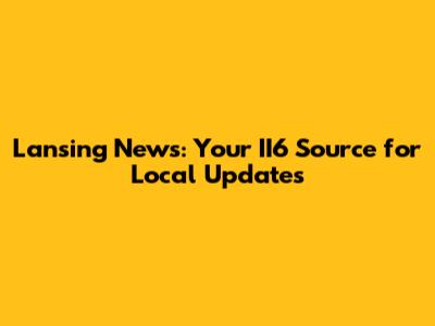 Lansing News: Your II6 Source for Local Updates
