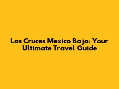 Las Cruces Mexico Baja: Your Ultimate Travel Guide