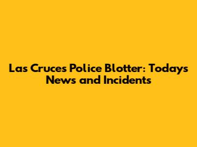 Las Cruces Police Blotter: Today's News and Incidents