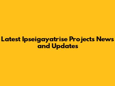Latest Ipseigayatrise Projects News and Updates