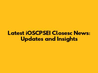 Latest iOSCPSEI Closesc News: Updates and Insights