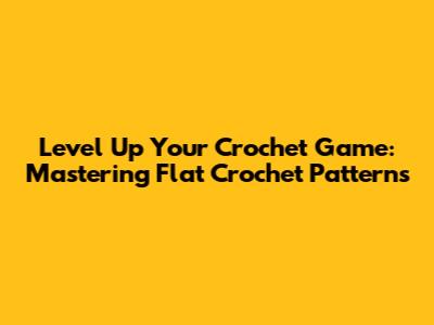Level Up Your Crochet Game: Mastering Flat Crochet Patterns