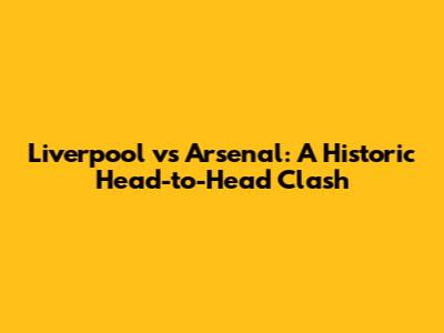 Liverpool vs Arsenal: A Historic Head-to-Head Clash