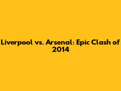 Liverpool vs. Arsenal: Epic Clash of 2014
